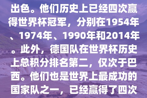 德国队在世界杯上的表现非常出色。他们历史上已经四次赢得世界杯冠军，分别在1954年、1974年、1990年和2014年。此外，德国队在世界杯历史上总积分排名第二，仅次于巴西。他们也是世界上最成功的国家队之一，已经赢得了四次世界杯冠军和多次进入决赛。