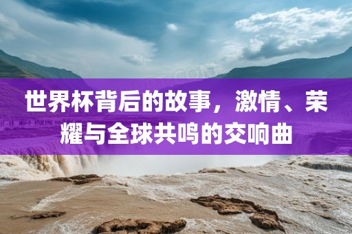 世界杯背后的故事，激情、荣耀与全球共鸣的交响曲