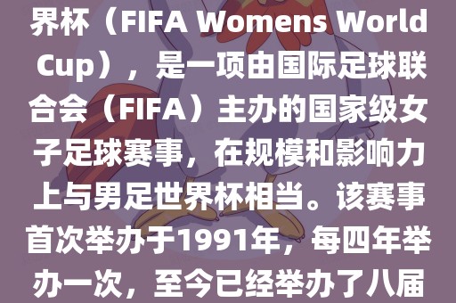女世界杯，即国际足联女子世界杯（FIFA Womens World Cup），是一项由国际足球联合会（FIFA）主办的国家级女子足球赛事，在规模和影响力上与男足世界杯相当。该赛事首次举办于1991年，每四年举办一次，至今已经举办了八届。