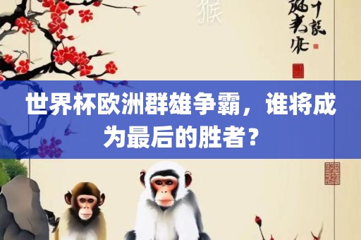 世界杯欧洲群雄争霸，谁将成为最后的胜者？