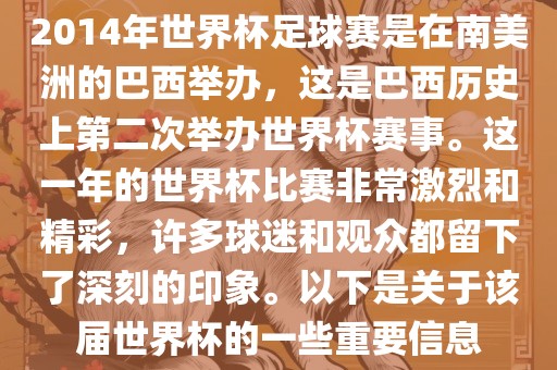 2014年世界杯足球赛是在南美洲的巴西举办，这是巴西历史上第二次举办世界杯赛事。这一年的世界杯比赛非常激烈和精彩，许多球迷和观众都留下了深刻的印象。以下是关于该届世界杯的一些重要信息