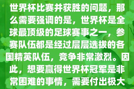 如果您是在询问关于如何参与世界杯比赛并获胜的问题，那么需要强调的是，世界杯是全球最顶级的足球赛事之一，参赛队伍都是经过层层选拔的各国精英队伍，竞争非常激烈。因此，想要赢得世界杯冠军是非常困难的事情，需要付出极大的努力和实力。