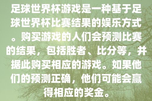 足球世界杯游戏是一种基于足球世界杯比赛结果的娱乐方式。购买游戏的人们会预测比赛的结果，包括胜者、比分等，并据此购买相应的游戏。如果他们的预测正确，他们可能会赢得相应的奖金。