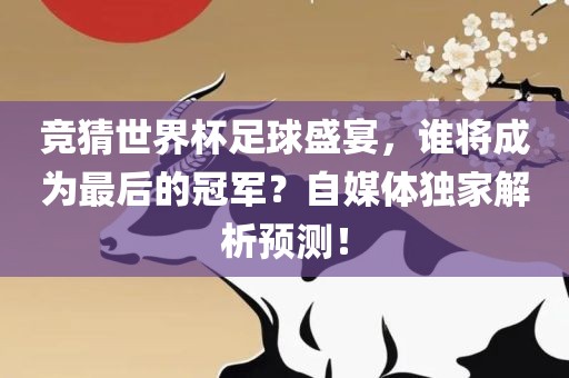 竞猜世界杯足球盛宴，谁将成为最后的冠军？自媒体独家解析预测！
