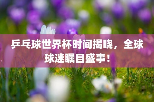 乒乓球世界杯时间揭晓，全球球迷瞩目盛事！