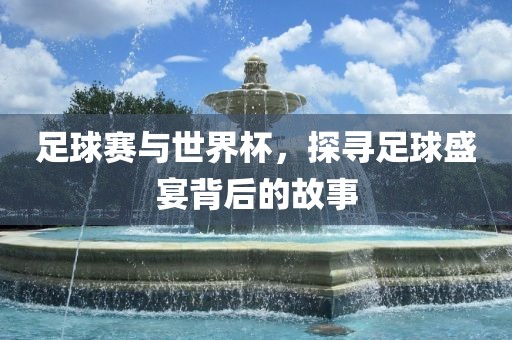 足球赛与世界杯，探寻足球盛宴背后的故事