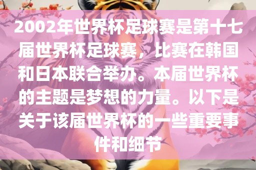 2002年世界杯足球赛是第十七届世界杯足球赛，比赛在韩国和日本联合举办。本届世界杯的主题是梦想的力量。以下是关于该届世界杯的一些重要事件和细节