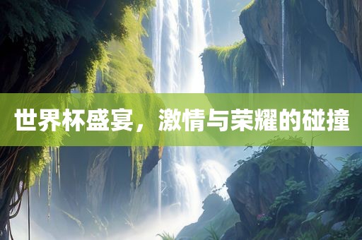 世界杯盛宴，激情与荣耀的碰撞