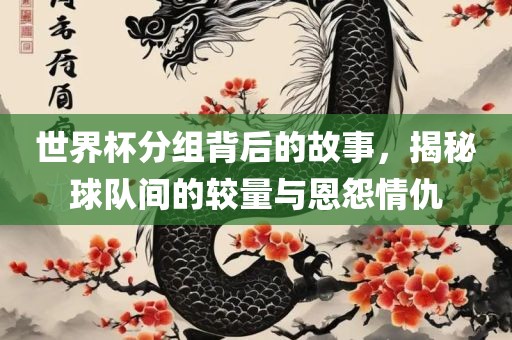 世界杯分组背后的故事，揭秘球队间的较量与恩怨情仇