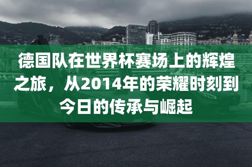 德国队在世界杯赛场上的辉煌之旅，从2014年的荣耀时刻到今日的传承与崛起
