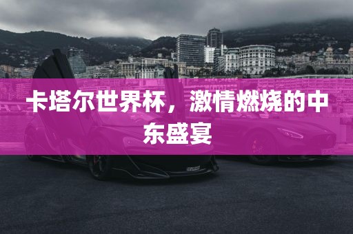 卡塔尔世界杯，激情燃烧的中东盛宴