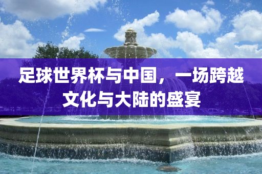 足球世界杯与中国，一场跨越文化与大陆的盛宴
