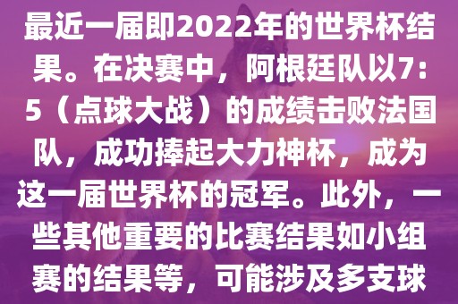关于世界杯的结果，可以提供最近一届即2022年的世界杯结果。在决赛中，阿根廷队以7:5（点球大战）的成绩击败法国队，成功捧起大力神杯，成为这一届世界杯的冠军。此外，一些其他重要的比赛结果如小组赛的结果等，可能涉及多支球队并且需要更详细的信息。