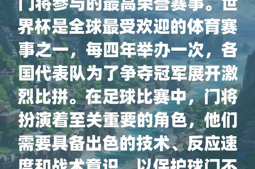 门将的世界杯是指足球比赛中门将参与的最高荣誉赛事。世界杯是全球最受欢迎的体育赛事之一，每四年举办一次，各国代表队为了争夺冠军展开激烈比拼。在足球比赛中，门将扮演着至关重要的角色，他们需要具备出色的技术、反应速度和战术意识，以保护球门不被对手攻破。