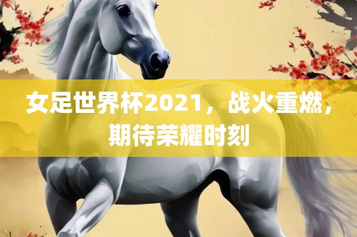 女足世界杯2021，战火重燃，期待荣耀时刻