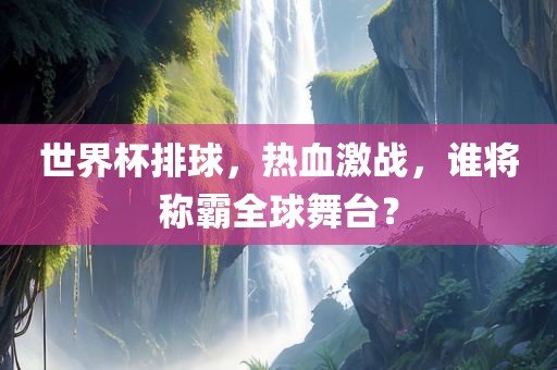 世界杯排球，热血激战，谁将称霸全球舞台？
