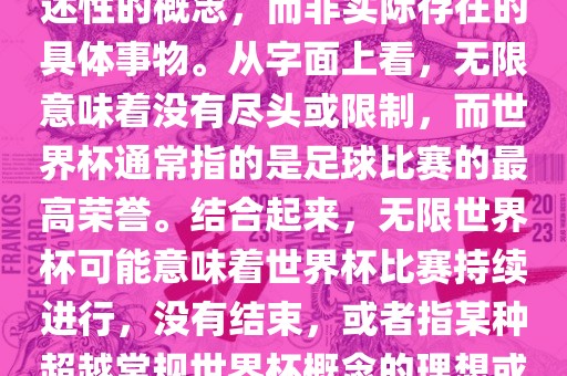 无限世界杯可能指的是一种描述性的概念，而非实际存在的具体事物。从字面上看，无限意味着没有尽头或限制，而世界杯通常指的是足球比赛的最高荣誉。结合起来，无限世界杯可能意味着世界杯比赛持续进行，没有结束，或者指某种超越常规世界杯概念的理想或愿景。