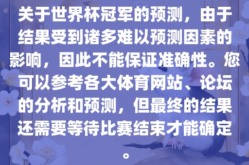 关于世界杯冠军的预测，由于结果受到诸多难以预测因素的影响，因此不能保证准确性。您可以参考各大体育网站、论坛的分析和预测，但最终的结果还需要等待比赛结束才能确定。