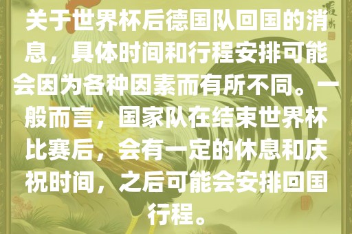 关于世界杯后德国队回国的消息，具体时间和行程安排可能会因为各种因素而有所不同。一般而言，国家队在结束世界杯比赛后，会有一定的休息和庆祝时间，之后可能会安排回国行程。