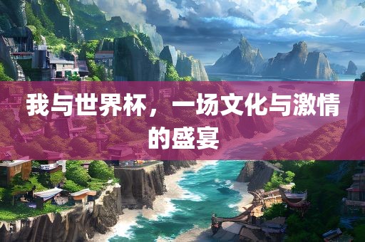 我与世界杯，一场文化与激情的盛宴
