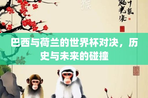 巴西与荷兰的世界杯对决，历史与未来的碰撞
