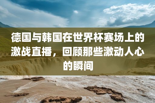 德国与韩国在世界杯赛场上的激战直播，回顾那些激动人心的瞬间