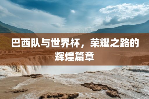 巴西队与世界杯，荣耀之路的辉煌篇章