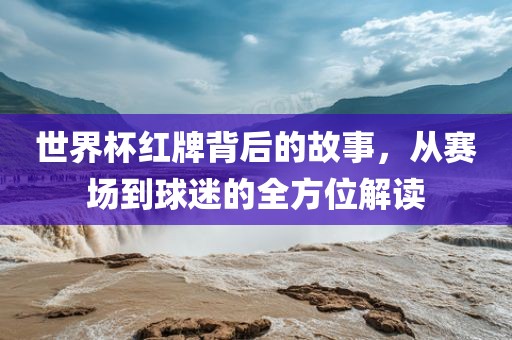 世界杯红牌背后的故事，从赛场到球迷的全方位解读