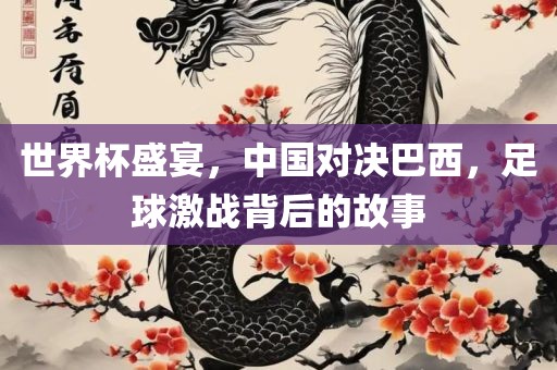 世界杯盛宴，中国对决巴西，足球激战背后的故事