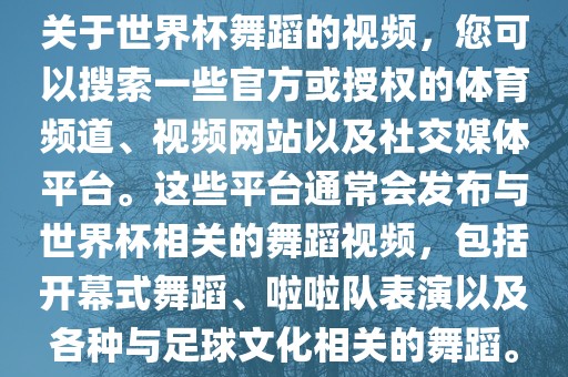 关于世界杯舞蹈的视频，您可以搜索一些官方或授权的体育频道、视频网站以及社交媒体平台。这些平台通常会发布与世界杯相关的舞蹈视频，包括开幕式舞蹈、啦啦队表演以及各种与足球文化相关的舞蹈。吉安市靖泰电力工程有限公司
