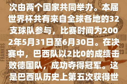 2002年世界杯足球赛是第17届世界杯足球赛事，比赛在韩国和日本共同举办，这是世界杯首次在亚洲地区举办，也是首次由两个国家共同举办。本届世界杯共有来自全球各地的32支球队参与，比赛时间为2002年5月31日至6月30日。在决赛中，巴西队以2比0的成绩击败德国队，成功夺得冠军。这是巴西队历史上第五次获得世界杯冠军。此外，本届世界杯还创造了许多其他纪录和亮点，例如中国男子足球队首次参加世界杯决赛圈比赛等。