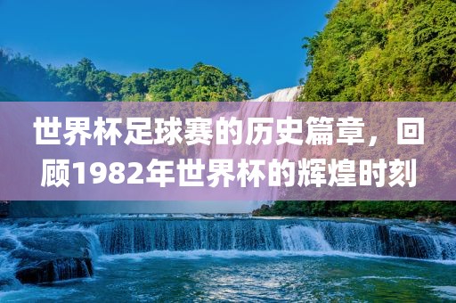 世界杯足球赛的历史篇章，回顾1982年世界杯的辉煌时刻