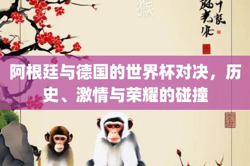 阿根廷与德国的世界杯对决，历史、激情与荣耀的碰撞