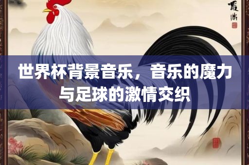 世界杯背景音乐，音乐的魔力与足球的激情交织