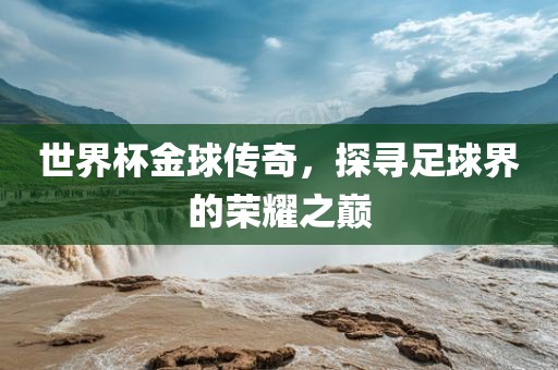 世界杯金球传奇，探寻足球界的荣耀之巅