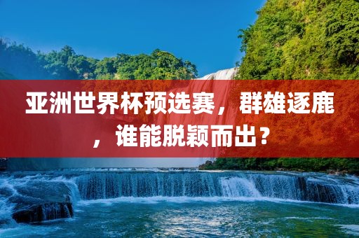 亚洲世界杯预选赛，群雄逐鹿，谁能脱颖而出？