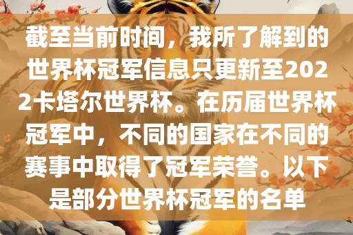 截至当前时间，我所了解到的世界杯冠军信息只更新至2022卡塔尔世界杯。在历届世界杯冠军中，不同的国家在不同的赛事中取得了冠军荣誉。以下是部分世界杯冠军的名单