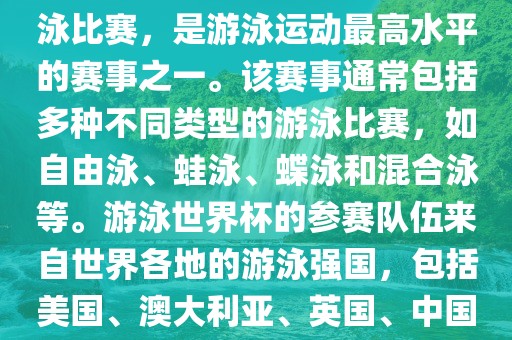 游泳世界杯是一项全球性的游泳比赛，是游泳运动最高水平的赛事之一。该赛事通常包括多种不同类型的游泳比赛，如自由泳、蛙泳、蝶泳和混合泳等。游泳世界杯的参赛队伍来自世界各地的游泳强国，包括美国、澳大利亚、英国、中国等。