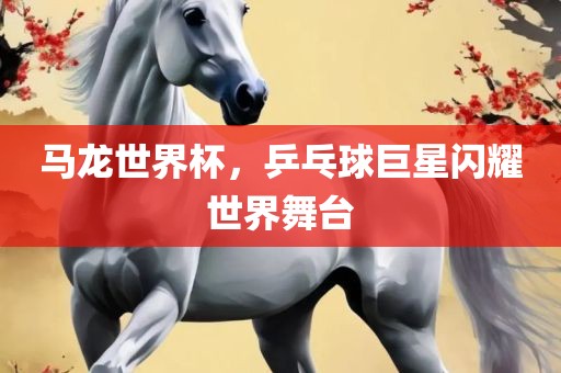 马龙世界杯，乒乓球巨星闪耀世界舞台吉安市靖泰电力工程有限公司