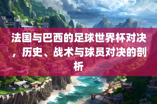 法国与巴西的足球世界杯对决，历史、战术与球员对决的剖析