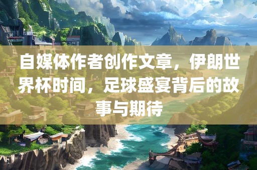 自媒体作者创作文章，伊朗世界杯时间，足球盛宴背后的故事与期待
