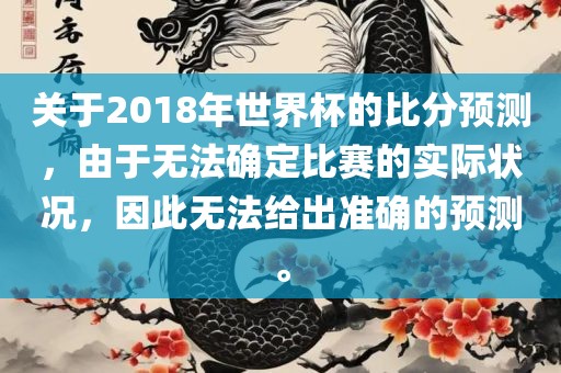 关于2018年世界杯的比分预测，由于无法确定比赛的实际状况，因此无法给出准确的预测。
