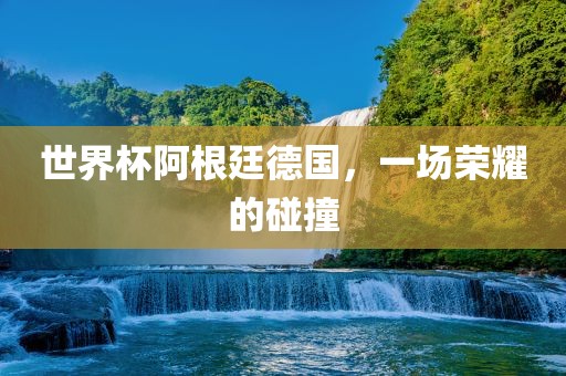 世界杯阿根廷德国，一场荣耀的碰撞