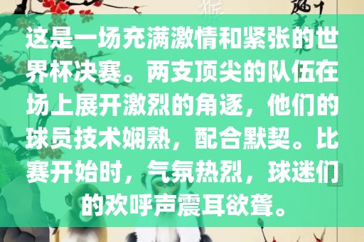 这是一场充满激情和紧张的世界杯决赛。两支顶尖的队伍在场上展开激烈的角逐，他们的球员技术娴熟，配合默契。比赛开始时，气氛热烈，球迷们的欢呼声震耳欲聋。