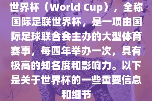 世界杯（World Cup），全称国际足联世界杯，是一项由国际足球联合会主办的大型体育赛事，每四年举办一次，具有极高的知名度和影响力。以下是关于世界杯的一些重要信息和细节