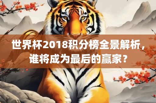 世界杯2018积分榜全景解析，谁将成为最后的赢家？