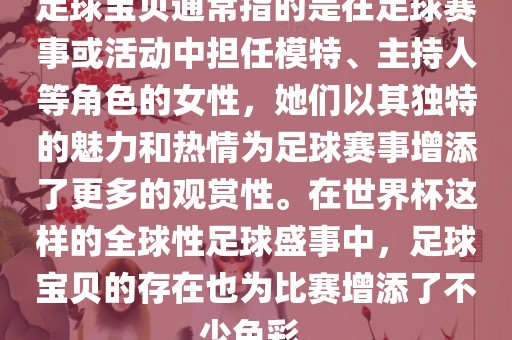 足球宝贝通常指的是在足球赛事或活动中担任模特、主持人等角色的女性，她们以其独特的魅力和热情为足球赛事增添了更多的观赏性。在世界杯这样的全球性足球盛事中，足球宝贝的存在也为比赛增添了不少色彩。