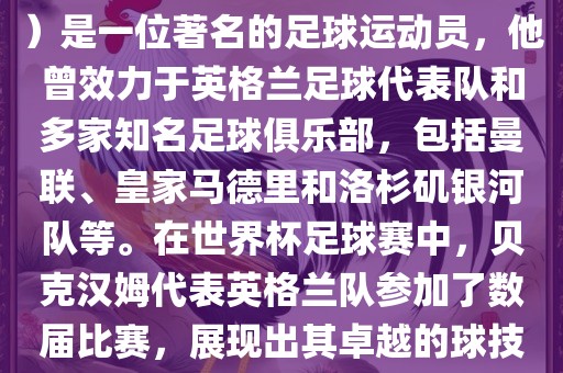 贝克汉姆（David Beckham）是一位著名的足球运动员，他曾效力于英格兰足球代表队和多家知名足球俱乐部，包括曼联、皇家马德里和洛杉矶银河队等。在世界杯足球赛中，贝克汉姆代表英格兰队参加了数届比赛，展现出其卓越的球技和魅力。