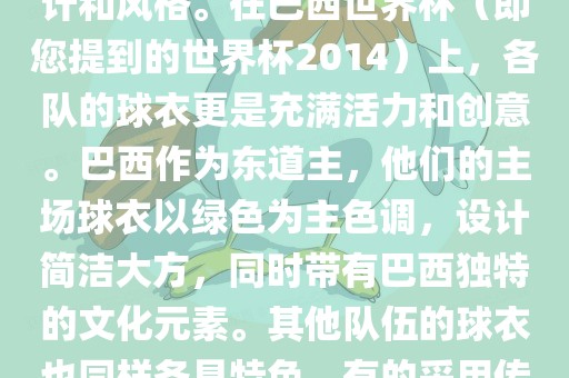 关于世界杯足球赛的球衣，每个参赛队伍都有自己的独特设计和风格。在巴西世界杯（即您提到的世界杯2014）上，各队的球衣更是充满活力和创意。巴西作为东道主，他们的主场球衣以绿色为主色调，设计简洁大方，同时带有巴西独特的文化元素。其他队伍的球衣也同样各具特色，有的采用传统颜色，有的则尝试新的设计和颜色搭配。