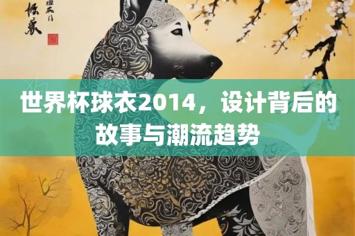世界杯球衣2014，设计背后的故事与潮流趋势